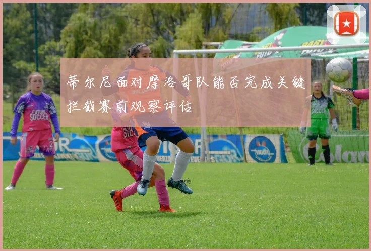 蒂尔尼面对摩洛哥队能否完成关键拦截赛前观察评估