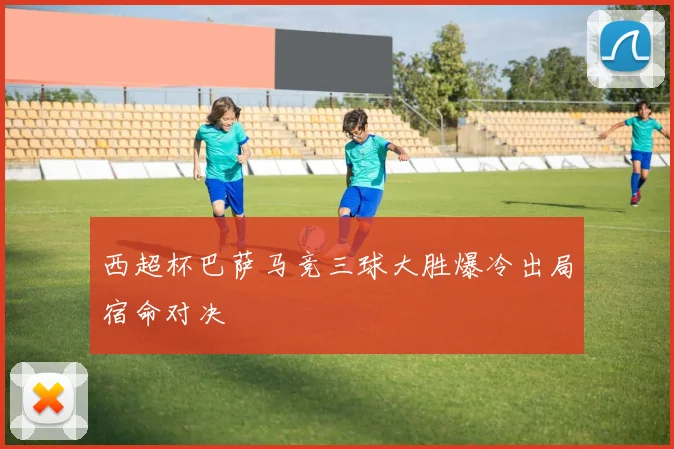 西超杯巴萨马竞三球大胜爆冷出局宿命对决