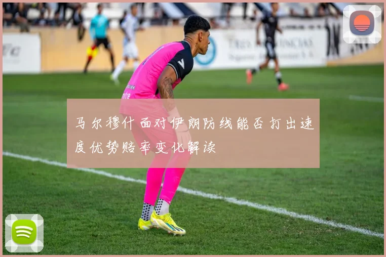 马尔穆什面对伊朗防线能否打出速度优势赔率变化解读