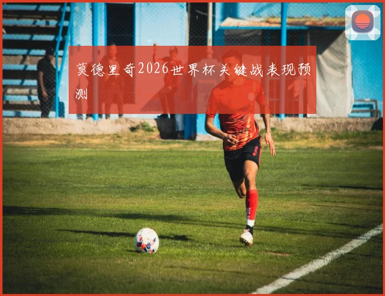 莫德里奇2026世界杯关键战表现预测