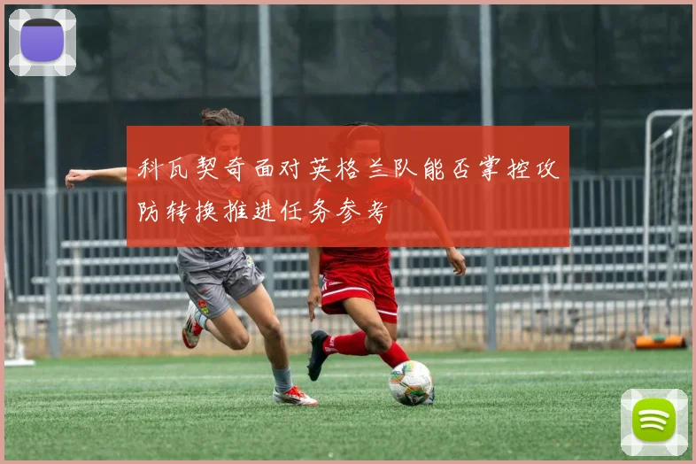 科瓦契奇面对英格兰队能否掌控攻防转换推进任务参考