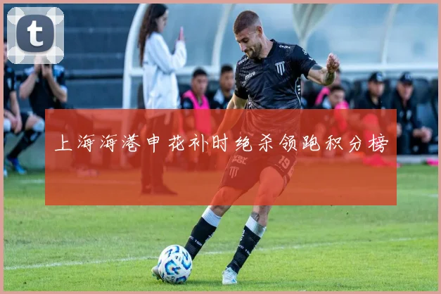 上海海港申花补时绝杀领跑积分榜