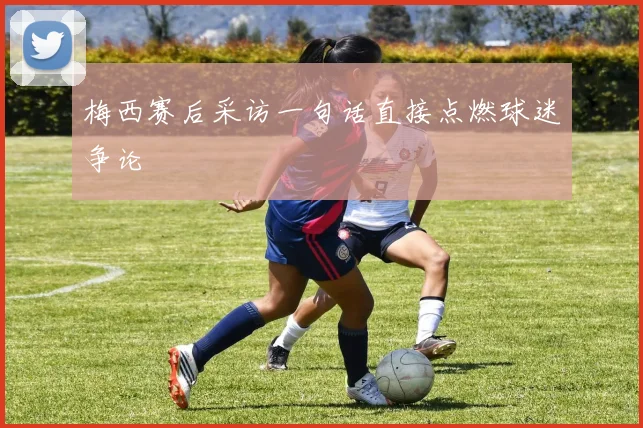 梅西赛后采访一句话直接点燃球迷争论