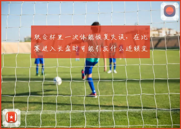 联合杯里一次体能恢复失误，在比赛进入长盘时可能引发什么连锁变化
