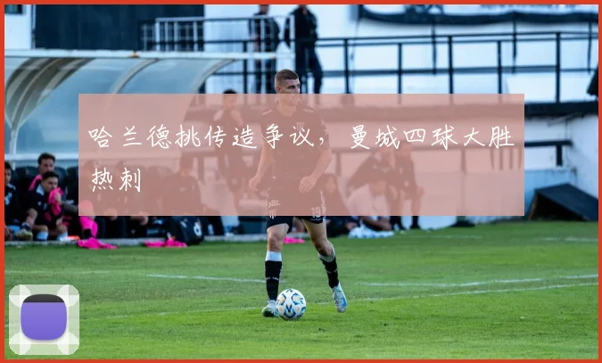 哈兰德挑传造争议，曼城四球大胜热刺