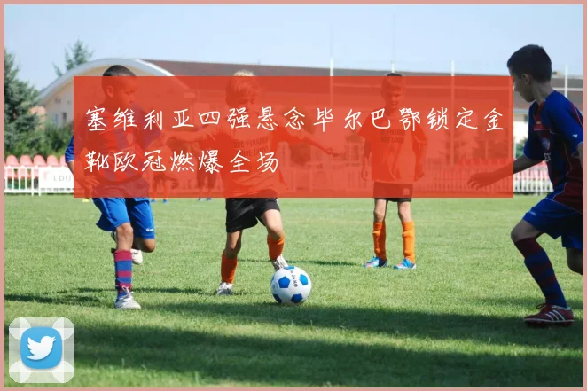 塞维利亚四强悬念毕尔巴鄂锁定金靴欧冠燃爆全场