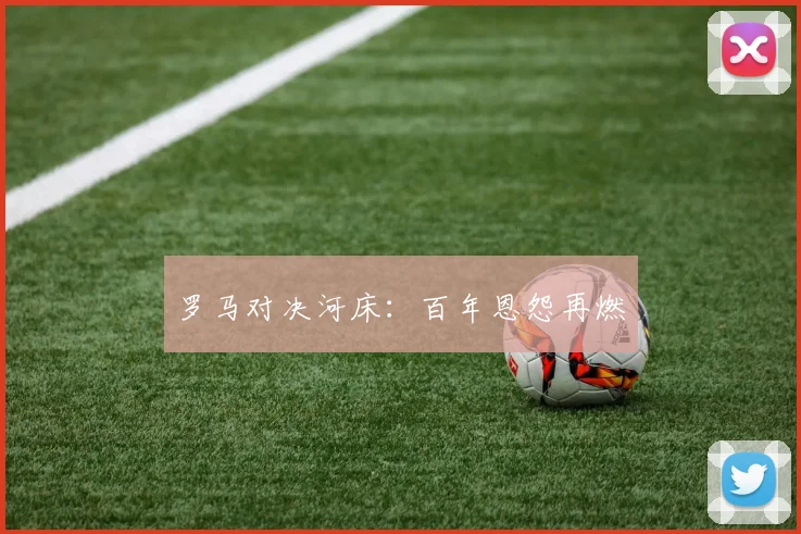 罗马对决河床：百年恩怨再燃