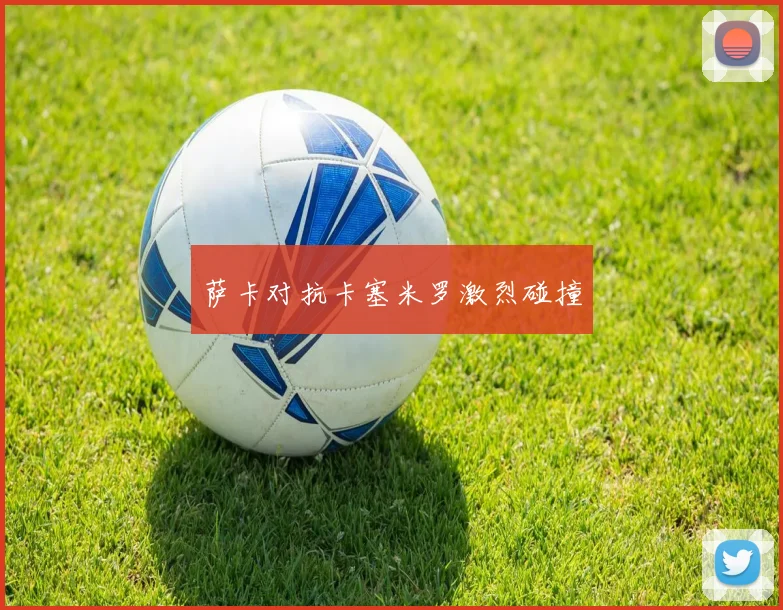 萨卡对抗卡塞米罗激烈碰撞