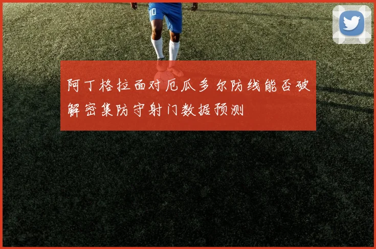 阿丁格拉面对厄瓜多尔防线能否破解密集防守射门数据预测