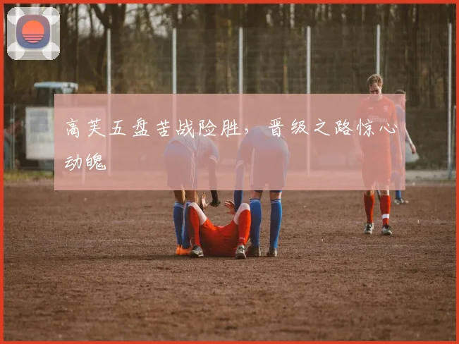 高芙五盘苦战险胜，晋级之路惊心动魄