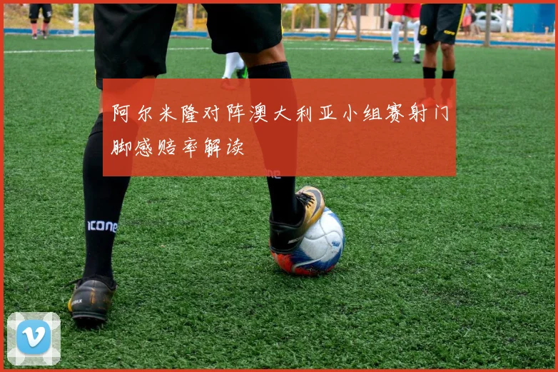 阿尔米隆对阵澳大利亚小组赛射门脚感赔率解读