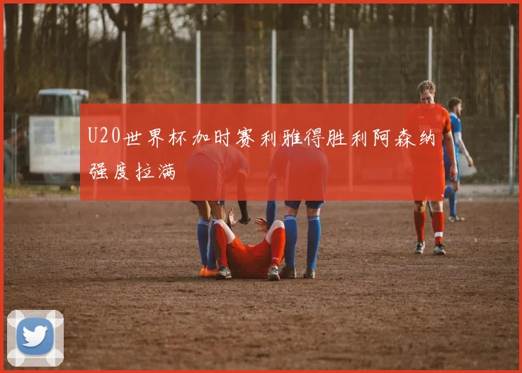 U20世界杯加时赛利雅得胜利阿森纳强度拉满