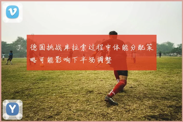 德国挑战库拉索过程中体能分配策略可能影响下半场调整
