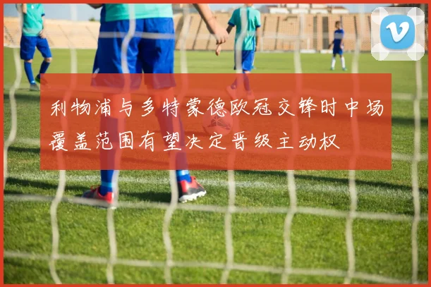 利物浦与多特蒙德欧冠交锋时中场覆盖范围有望决定晋级主动权