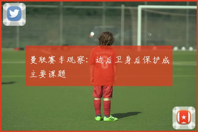 曼联赛季观察:边后卫身后保护成主要课题