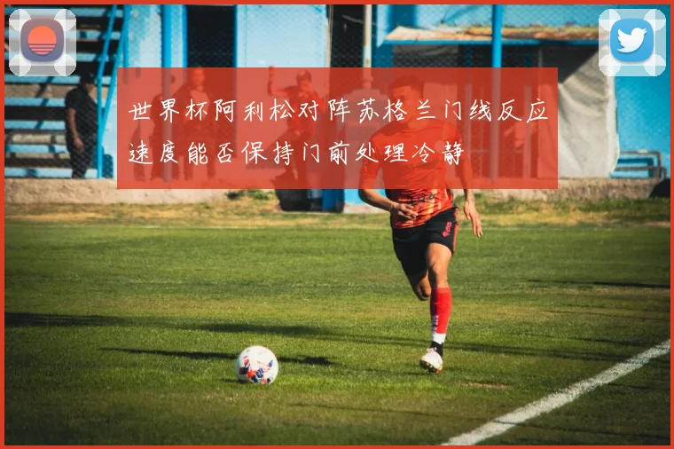 世界杯阿利松对阵苏格兰门线反应速度能否保持门前处理冷静