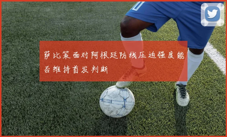 萨比策面对阿根廷防线压迫强度能否维持首发判断