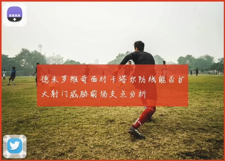 德米罗维奇面对卡塔尔防线能否扩大射门威胁前场支点分析