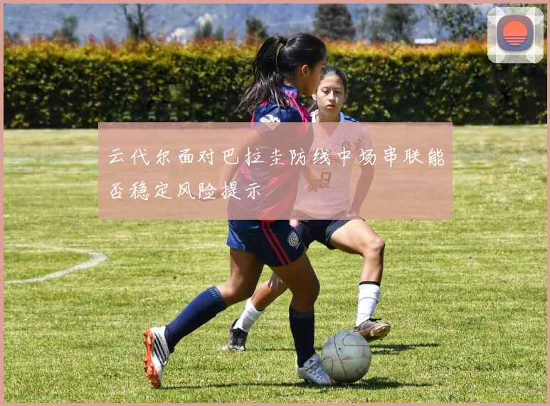云代尔面对巴拉圭防线中场串联能否稳定风险提示