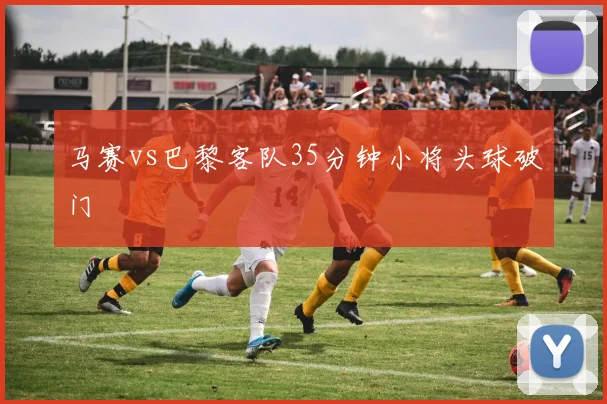 马赛vs巴黎客队35分钟小将头球破门