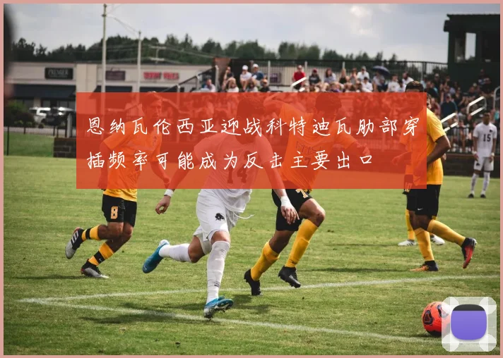 恩纳瓦伦西亚迎战科特迪瓦肋部穿插频率可能成为反击主要出口