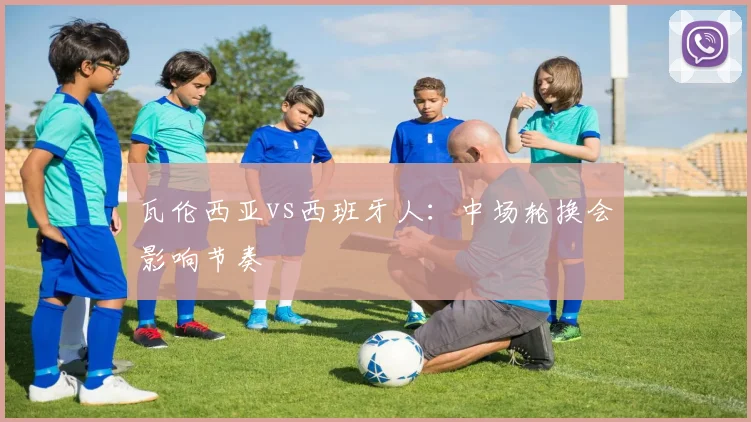 瓦伦西亚vs西班牙人：中场轮换会影响节奏