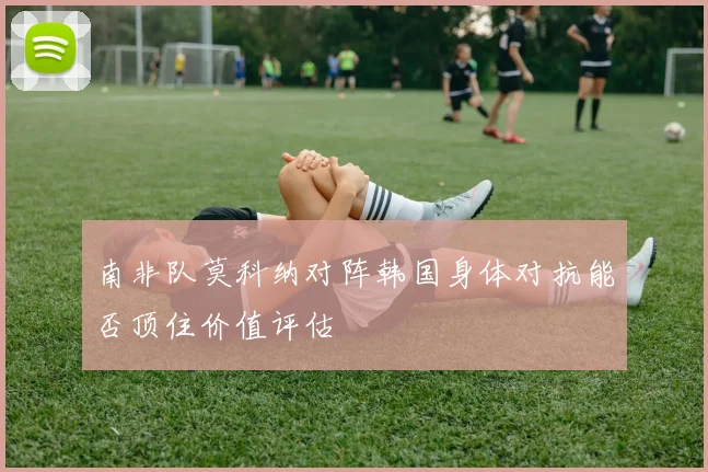 南非队莫科纳对阵韩国身体对抗能否顶住价值评估