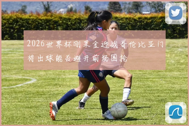 2026世界杯刚果金迎战哥伦比亚门将出球能否避开前场围抢