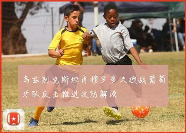 乌兹别克斯坦肖穆罗多夫迎战葡萄牙队反击推进攻防解读