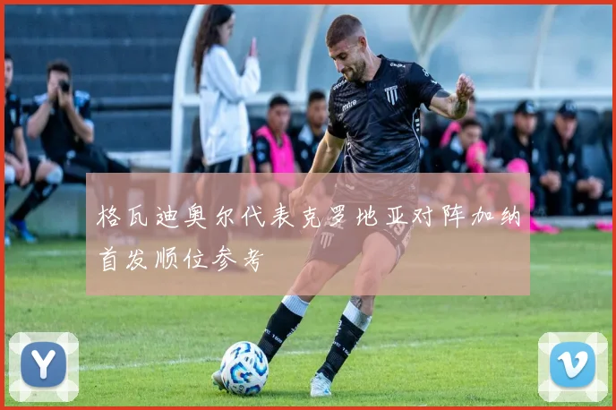 格瓦迪奥尔代表克罗地亚对阵加纳首发顺位参考