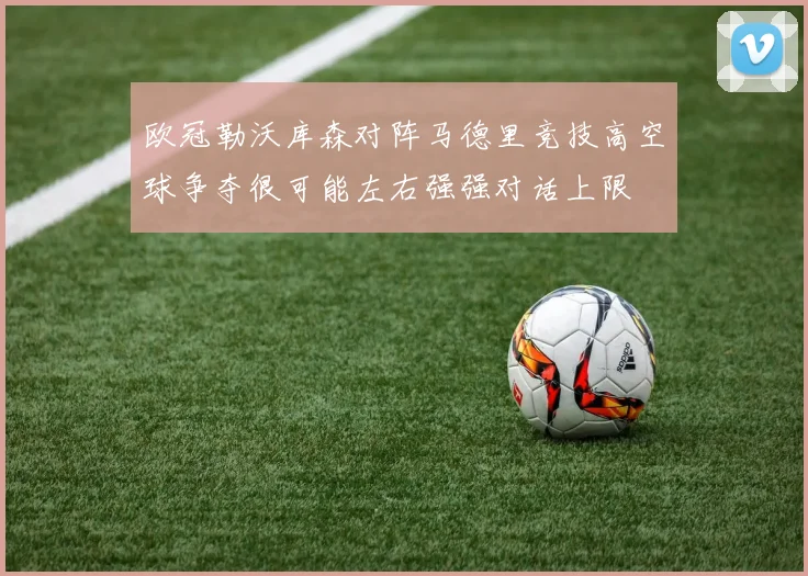欧冠勒沃库森对阵马德里竞技高空球争夺很可能左右强强对话上限