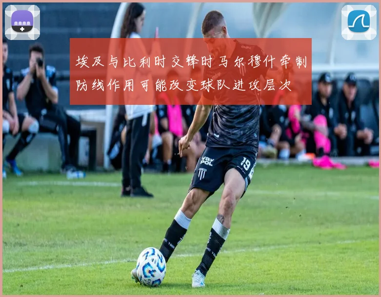 埃及与比利时交锋时马尔穆什牵制防线作用可能改变球队进攻层次