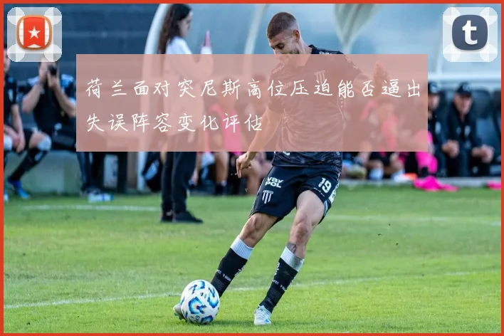 荷兰面对突尼斯高位压迫能否逼出失误阵容变化评估