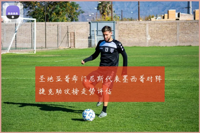 圣地亚哥希门尼斯代表墨西哥对阵捷克助攻榜走势评估