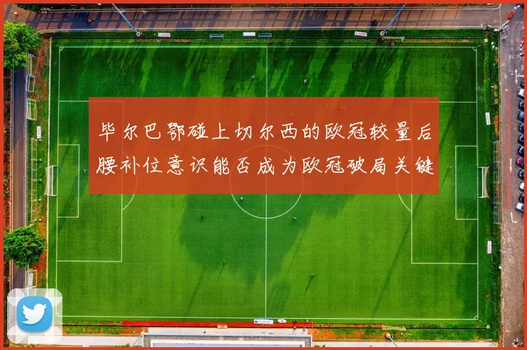 毕尔巴鄂碰上切尔西的欧冠较量后腰补位意识能否成为欧冠破局关键
