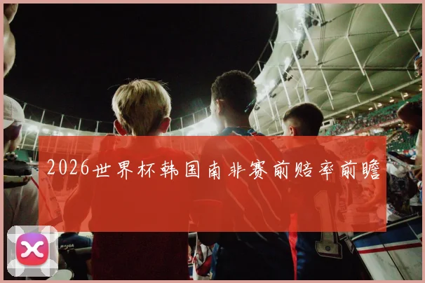 2026世界杯韩国南非赛前赔率前瞻
