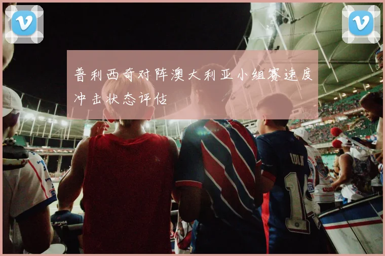 普利西奇对阵澳大利亚小组赛速度冲击状态评估