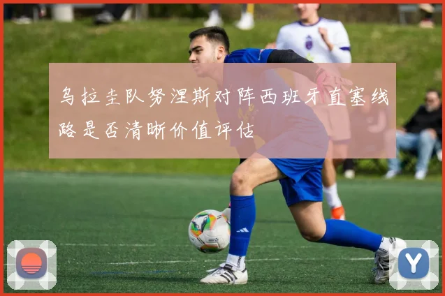 乌拉圭队努涅斯对阵西班牙直塞线路是否清晰价值评估