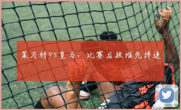 莱万特vs皇马，比赛后段谁先掉速